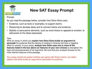 New SAT Essay Prompt
Prompt:
As you read the passage below, consider how Dana Gioia uses:
• Evidence, such as facts or examples, to support claims.
• Reasoning to develop ideas and to connect claims and evidence.
• Stylistic or persuasive elements, such as word choice or appeals to emotion, to
add power to the ideas expressed.
Task:
Write an essay in which you explain how Dana Gioia builds an argument to
persuade his audience that the decline of reading in America will have a negative
effect on society. In your essay, analyze how Gioia uses one or more of the
features listed in the box above (or features of your own choice) to strengthen the
logic and persuasiveness of his argument. Be sure that your analysis focuses on the
most relevant features of the passage.
Your essay should not explain whether you agree with Gioia’s claims, but rather
explain how Gioia builds an argument to persuade his audience.
 