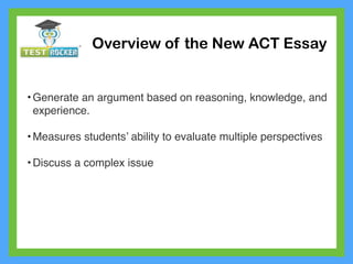 • Generate an argument based on reasoning, knowledge, and
experience.
• Measures students’ ability to evaluate multiple perspectives
• Discuss a complex issue
Overview of the New ACT Essay
 