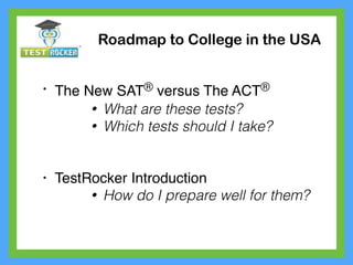 • The New SAT® versus The ACT®
• What are these tests?
• Which tests should I take?
• TestRocker Introduction
• How do I prepare well for them?
Roadmap to College in the USA
 