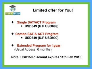 Limited offer for You!
✦ Single SAT/ACT Program
✦ USD549 (U.P USD699)
✦ Combo SAT & ACT Program
✦ USD849 (U.P USD999)
✦ Extended Program for 1year
(Usual Access: 6 months)
Note: USD150 discount expires 11th Feb 2016
 