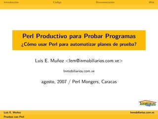 Introducción                 Código                          Documentación                  Web




                Perl Productivo para Probar Programas
                ¿Cómo usar Perl para automatizar planes de prueba?


                     Luis E. Muñoz <lem@inmobiliarios.com.ve>

                                      Inmobiliarios.com.ve


                        agosto, 2007 / Perl Mongers, Caracas




Luis E. Muñoz                                                                Inmobiliarios.com.ve
Pruebas con Perl
 