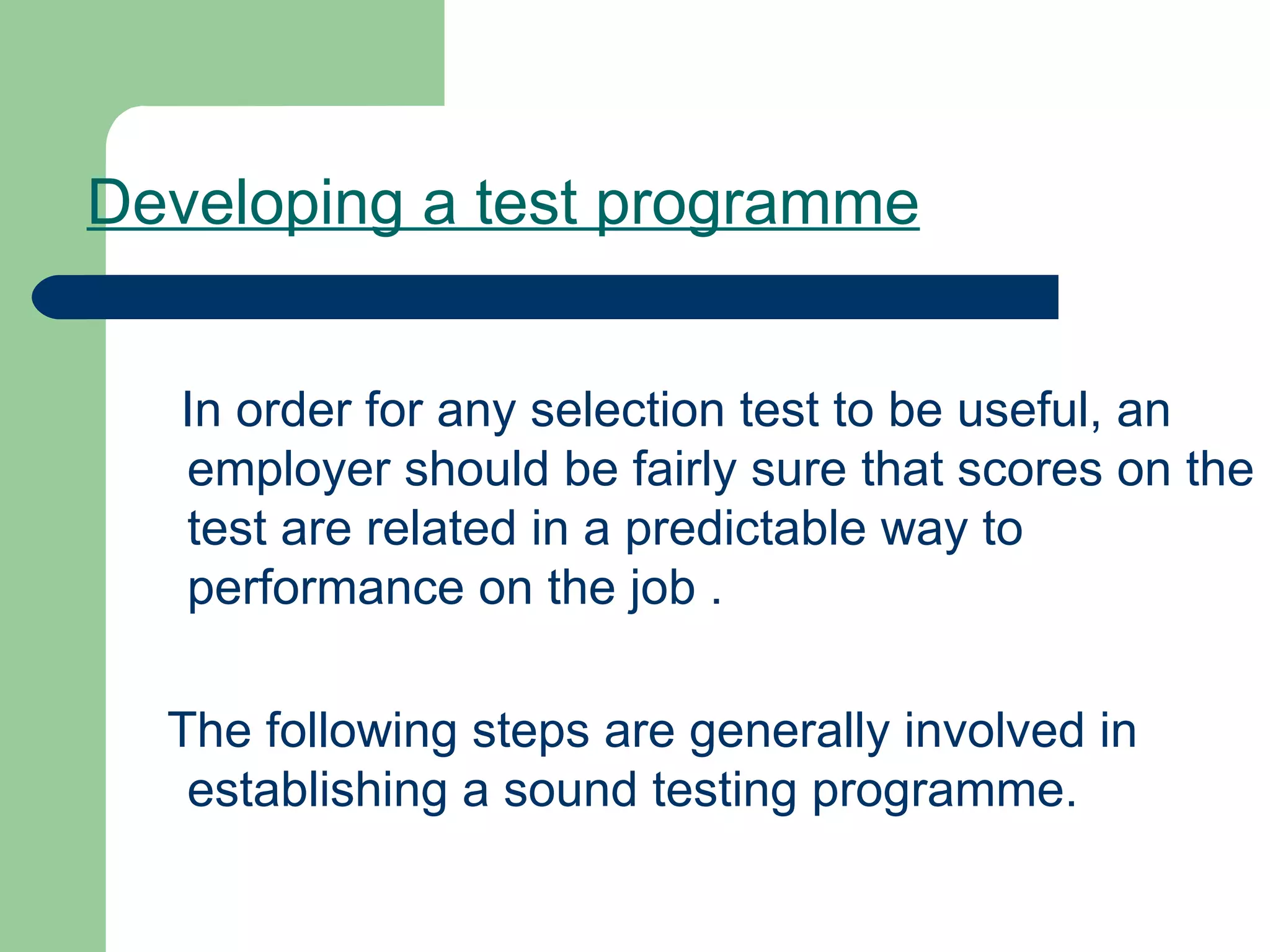 Developing a test programme   In order for any selection test to be useful, an employer should be fairly sure that scores on the test are related in a predictable way to performance on the job . The following steps are generally involved in establishing a sound testing programme. 