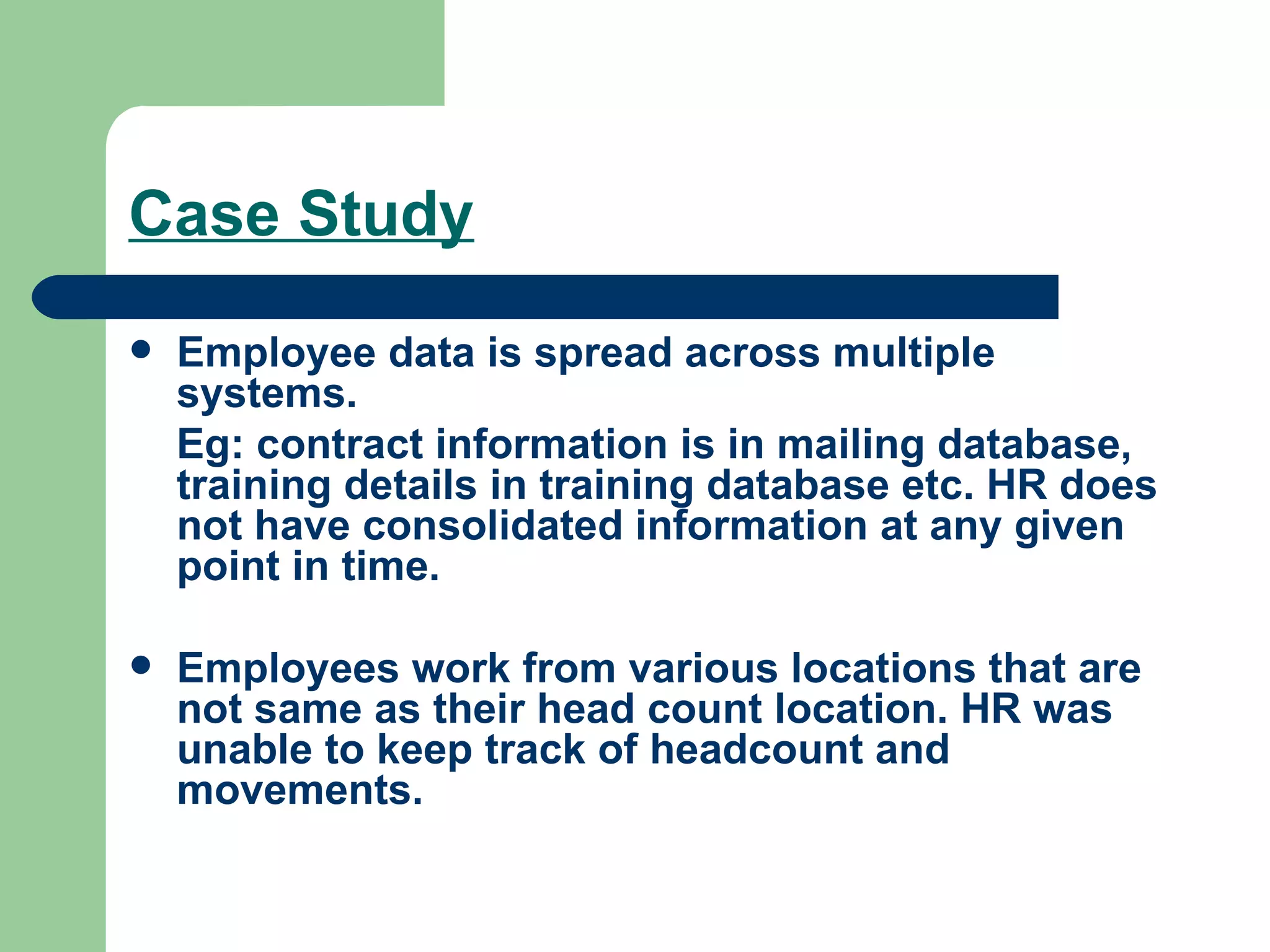 Case Study Employee data is spread across multiple systems.  Eg: contract information is in mailing database, training details in training database etc. HR does not have consolidated information at any given point in time. Employees work from various locations that are not same as their head count location. HR was unable to keep track of headcount and movements. 