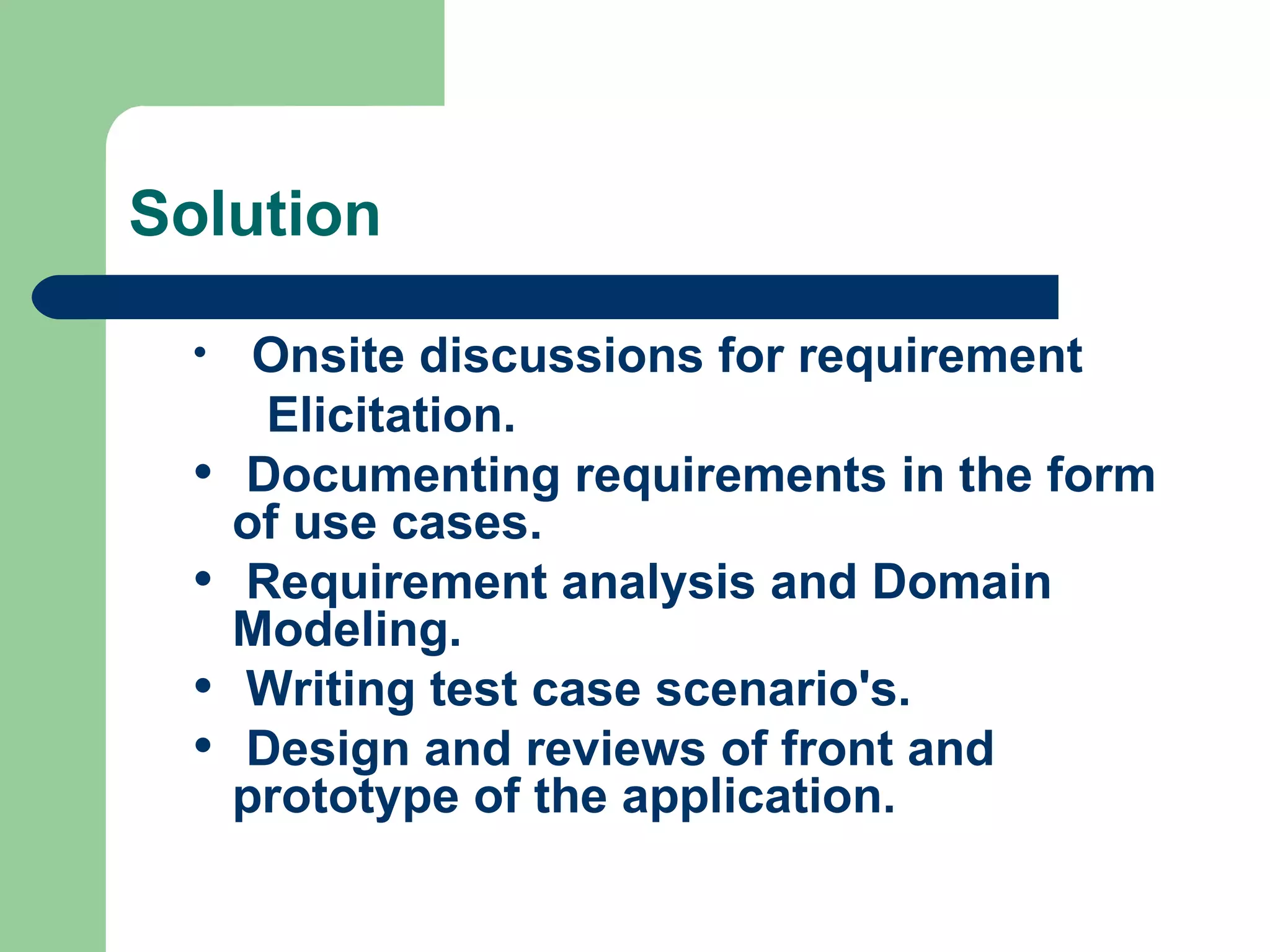 Solution Onsite discussions for requirement   Elicitation. Documenting requirements in the form of use cases. Requirement analysis and Domain Modeling. Writing test case scenario's.  Design and reviews of front and prototype of the application. 