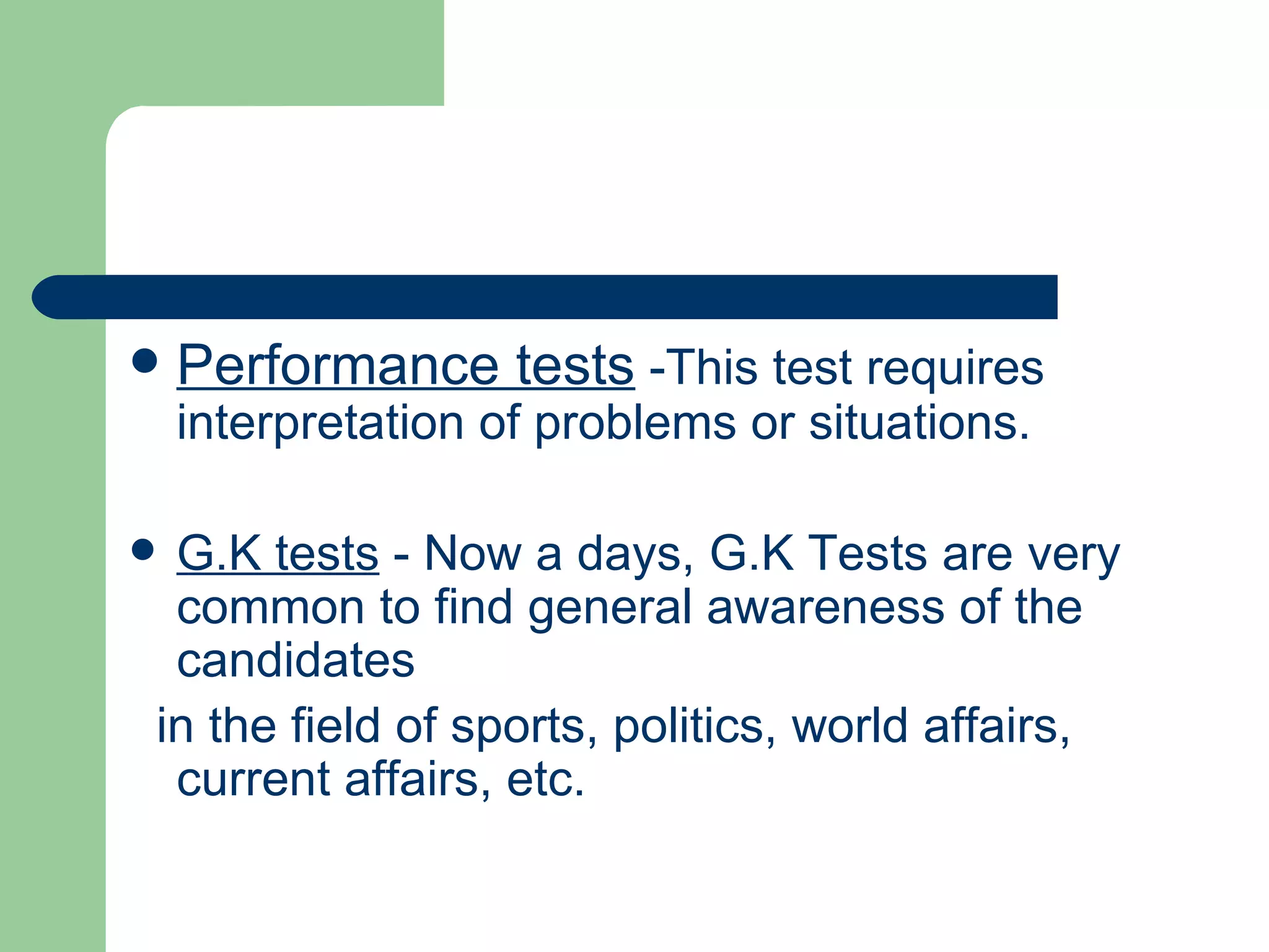 Performance tests  -This test requires interpretation of problems or situations.  G.K tests  - Now a days, G.K Tests are very common to find general awareness of the candidates in the field of sports, politics, world affairs, current affairs, etc. 