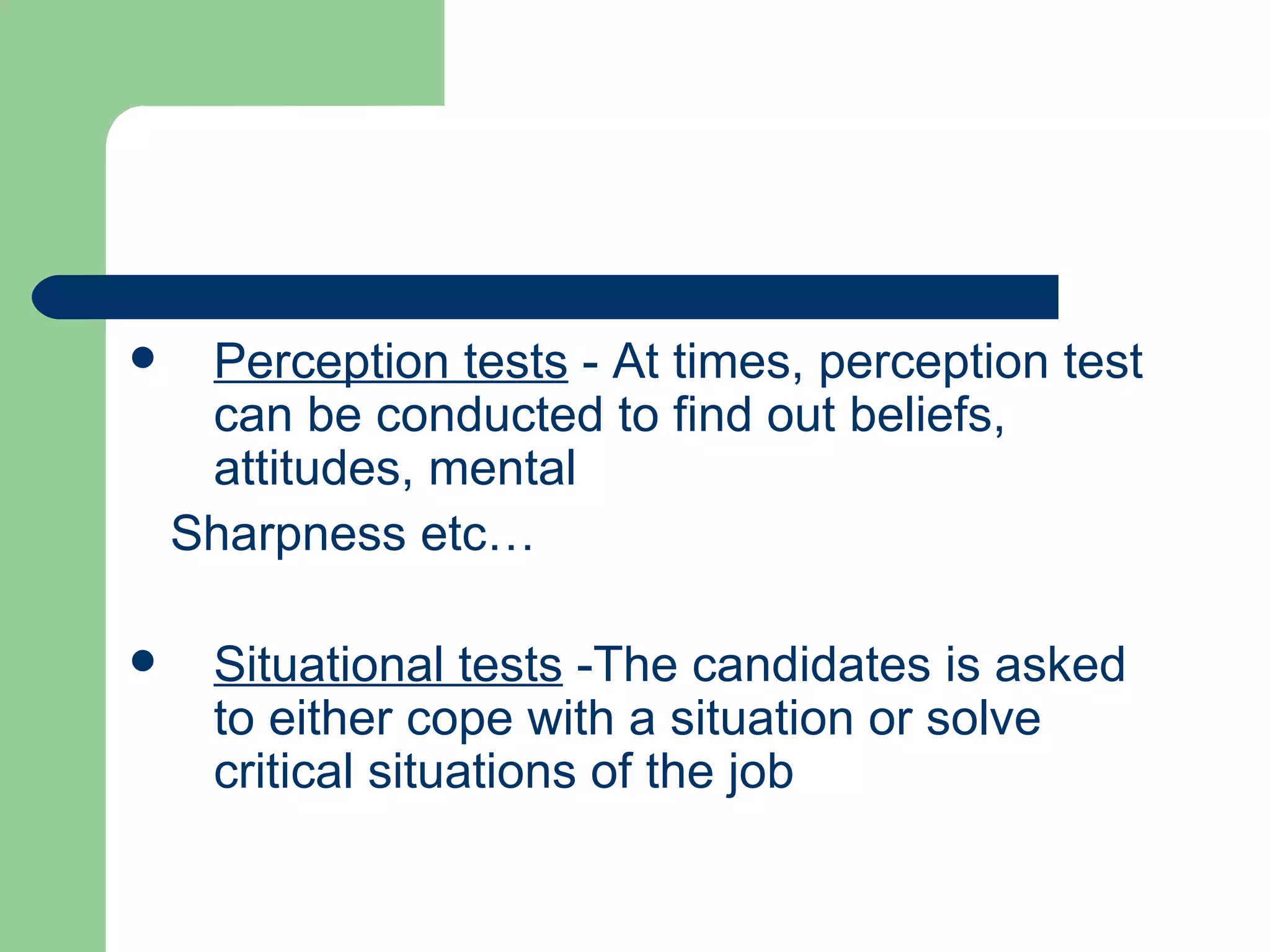 Perception tests  - At times, perception test can be conducted to find out beliefs, attitudes, mental Sharpness etc… Situational tests  -The candidates is asked to either cope with a situation or solve critical situations of the job 