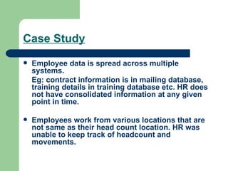 Case Study Employee data is spread across multiple systems.  Eg: contract information is in mailing database, training details in training database etc. HR does not have consolidated information at any given point in time. Employees work from various locations that are not same as their head count location. HR was unable to keep track of headcount and movements. 