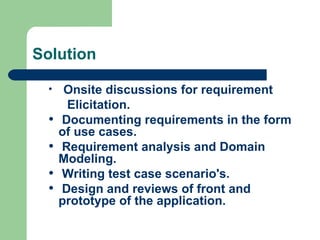 Solution Onsite discussions for requirement   Elicitation. Documenting requirements in the form of use cases. Requirement analysis and Domain Modeling. Writing test case scenario's.  Design and reviews of front and prototype of the application. 