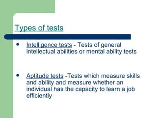 Types of tests   Intelligence tests  - Tests of general intellectual abilities or mental ability tests Aptitude tests  -Tests which measure skills and ability and measure whether an individual has the capacity to learn a job efficiently 