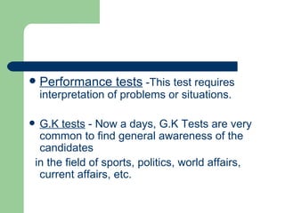 Performance tests  -This test requires interpretation of problems or situations.  G.K tests  - Now a days, G.K Tests are very common to find general awareness of the candidates in the field of sports, politics, world affairs, current affairs, etc. 