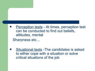 Perception tests  - At times, perception test can be conducted to find out beliefs, attitudes, mental Sharpness etc… Situational tests  -The candidates is asked to either cope with a situation or solve critical situations of the job 