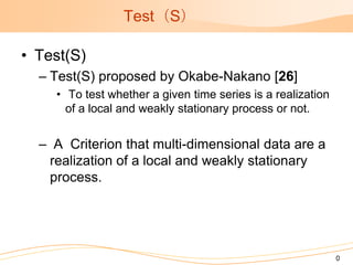 Test（S）

• Test(S)
  – Test(S) proposed by Okabe-Nakano [26]
    • To test whether a given time series is a realization
      of a local and weakly stationary process or not.


  – A Criterion that multi-dimensional data are a
   realization of a local and weakly stationary
   process.




                                                             0
 