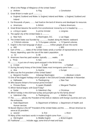 1. What is the Pledge of Allegiance of the United States?
a. Anthem b. Flag c. Constitution
2. Great Britain is made up of ………………
a. England, Scotland and Wales b. England, Ireland and Wales c. England, Scotland and
Ireland
3. For thousands of years, ……… had lived on the land of America and developed its resources.
a. Americans b. British c. Native Americans
4. Great Britain became the world’s first constitutional monarchy so it is headed by ………..
a. a king or queen b. prime minister c. congress
5. The capital city of the United States is …………..
a. New York b. Washington, D.C. c. Las Vegas
6. The United States was founded by …………….. located along the Atlantic seaboard.
a. 13 British colonies b. 13 European colonies c. 13 Spanish colonies
7. English is the main language of about …………… million people all over the world.
a. 400 b. 600 c. 800
8. Each of the ……….. states of the United States sends a number of representatives to the
House, depending upon the size of the state’s population.
a. 52 b. 48 c. 50
9. Americans have less paid vacation, typically ………. weeks.
a. Three b. two c. one
10. …………… is just one of many sports enjoyed in the British Isles.
a. Cricket b. Golf c. Football
11. During the early history of the United States most immigrants came from …………..
a. Asia b. Austria c. Europe
12. Who was the first president of the United States?
a. Benjamin Franklin b.George Washington c. Abraham Linkoln
13. One of the biggest holidays which people in the USA and Canada celebrate in November.
a. Halloween b. Thanksgiving c. New Year
14. Who became Britain’s first woman prime minister?
a. Princess Diana b. queen Elizabeth c. Margaret Thatcher
15. Which festival begins with Good Friday?
a. Easter b. Valentine’s Day c. Christmas
16. Which holiday in the USA have turkey and pumpkin pie for the family dinner?
a. Valentine’s Day b. Thanksgiving c. Mother’s Day
17. The …………… advices the President of the USA on relations with foreign countries and runs
the embassies.
a. State Department b. Department of Defense c. Department of Health and
Human services
18. Barack Obama is the 44th
President of the United States and the ……… African American to
serve as US president.
a. second b. first c. third
19. Many of the most basic words in modern English come from ……………
a. Old English b. Middle English c. British English
20. Traditional …………. includes eggs, some kind of meat and toast.
 