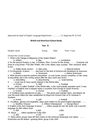 Approved by Head of English Language Department ……………… Ts. Dagiimaa Ph. D, Prof
British and American Culture Study
Test B
Student name: Group: Date: Time: 1 hour
Choose the correct answer.
1. What is the Pledge of Allegiance of the United States?
a. anthem b. flag c. constitution
2. It’s the second Sunday in July, in Dundee, Ohio, it’s time for the annual ………. Everyone sits
down to a big dinner. First Glen Walter, who is the oldest, says a prayer. Then everyone starts
to eat.
a. Walter family reunion b. Glen party c. National festival
3. For thousands of years, ……. had lived on the land of America and developed its resources.
a. British b. Americans c. Native Americans
4. What became a favorite pastime everywhere: on river boats, around campfires, on the roads
at way-sitting and in the mining camps after the day’s work was done?
a. story-telling b. play-showing c. novel-reading
5. ……. is just one of many sports enjoyed in the British Isles.
a. Cricket b. Golf c. Football
6. ……. which is called “football” in the British Isles, is the most popular spectator sport. It was
invented in England and is enjoyed today in countries from Europe to South America.
a. Cricket b. Soccer c. Football
7. In Scotland many people love to play …….. The game was invented there, and players all
over the world follow the rules established by Royal and Ancient Club of St. Andrews in
Scotland.
a. cricket b. golf c. football
8. Countless, gloomy and laughable, plays were written by the great English playwright ……..
a. Geoffrey Chaucer b. William Shakespeare c. George Byron
9. English is the main language of about ……. million people all over the world, and a second
language for 600 million more.
a. 400 b.500 c.600
10. About ……. million people live in the USA.
a. 400 b.150 c.250
11. Many ethnic groups have left their marks on the American landscape and culture. ……..
Americans are the fastest –growing ethnic group in the USA.
 