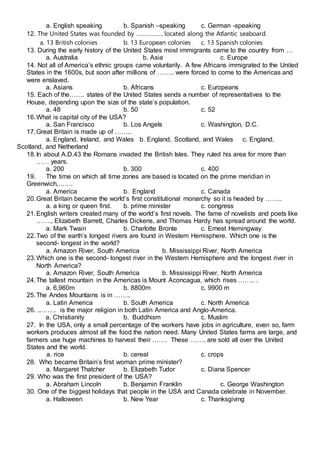 a. English speaking b. Spanish –speaking c. German -speaking
12. The United States was founded by …………….. located along the Atlantic seaboard.
a. 13 British colonies b. 13 European colonies c. 13 Spanish colonies
13. During the early history of the United States most immigrants came to the country from …
a. Australia b. Asia c. Europe
14. Not all of America’s ethnic groups came voluntarily. A few Africans immigrated to the United
States in the 1600s, but soon after millions of …….. were forced to come to the Americas and
were enslaved.
a. Asians b. Africans c. Europeans
15. Each of the……. states of the United States sends a number of representatives to the
House, depending upon the size of the state’s population.
a. 48 b. 50 c. 52
16.What is capital city of the USA?
a. San Francisco b. Los Angels c. Washington, D.C.
17.Great Britain is made up of ……..
a. England, Ireland, and Wales b. England, Scotland, and Wales c. England,
Scotland, and Netherland
18.In about A.D.43 the Romans invaded the British Isles. They ruled his area for more than
…… years.
a. 200 b. 300 c. 400
19. The time on which all time zones are based is located on the prime meridian in
Greenwich,…….
a. America b. England c. Canada
20.Great Britain became the world’s first constitutional monarchy so it is headed by ……..
a. a king or queen first. b. prime minister c. congress
21.English writers created many of the world’s first novels. The fame of novelists and poets like
……., Elizabeth Barrett, Charles Dickens, and Thomas Hardy has spread around the world.
a. Mark Twain b. Charlotte Bronte c. Ernest Hemingway
22.Two of the earth’s longest rivers are found in Western Hemisphere. Which one is the
second- longest in the world?
a. Amazon River, South America b. Mississippi River, North America
23.Which one is the second- longest river in the Western Hemisphere and the longest river in
North America?
a. Amazon River, South America b. Mississippi River, North America
24.The tallest mountain in the Americas is Mount Aconcagua, which rises …….. .
a. 6,960m b. 8800m c. 9900 m
25.The Andes Mountains is in ……..
a. Latin America b. South America c. North America
26. ..……. is the major religion in both Latin America and Anglo-America.
a. Christianity b. Buddhism c. Muslim
27. In the USA, only a small percentage of the workers have jobs in agriculture, even so, farm
workers produces almost all the food the nation need. Many United States farms are large, and
farmers use huge machines to harvest their ……. These ……. are sold all over the United
States and the world.
a. rice b. cereal c. crops
28. Who became Britain’s first woman prime minister?
a. Margaret Thatcher b. Elizabeth Tudor c. Diana Spencer
29. Who was the first president of the USA?
a. Abraham Lincoln b. Benjamin Franklin c. George Washington
30. One of the biggest holidays that people in the USA and Canada celebrate in November.
a. Halloween b. New Year c. Thanksgiving
 