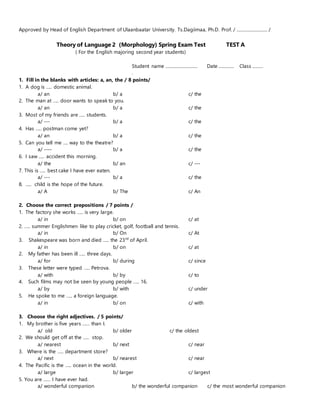 Approved by Head of English Department of Ulaanbaatar University. Ts.Dagiimaa, Ph.D. Prof. / .......................... /
Theory of Language 2 (Morphology) Spring Exam Test TEST A
( For the English majoring second year students)
Student name ........................... Date ............. Class .........
.
1. Fill in the blanks with articles: a, an, the / 8 points/
1. A dog is ….. domestic animal.
a/ an b/ a c/ the
2. The man at ….. door wants to speak to you.
a/ an b/ a c/ the
3. Most of my friends are ….. students.
a/ --- b/ a c/ the
4. Has ….. postman come yet?
a/ an b/ a c/ the
5. Can you tell me …. way to the theatre?
a/ ---- b/ a c/ the
6. I saw ….. accident this morning.
a/ the b/ an c/ ---
7. This is ….. best cake I have ever eaten.
a/ --- b/ a c/ the
8. ….. child is the hope of the future.
a/ A b/ The c/ An
2. Choose the correct prepositions / 7 points /
1. The factory she works ….. is very large.
a/ in b/ on c/ at
2. ….. summer Englishmen like to play cricket, golf, football and tennis.
a/ in b/ On c/ At
3. Shakespeare was born and died ….. the 23rd
of April.
a/ in b/ on c/ at
2. My father has been ill ….. three days.
a/ for b/ during c/ since
3. These letter were typed ….. Petrova.
a/ with b/ by c/ to
4. Such films may not be seen by young people ….. 16.
a/ by b/ with c/ under
5. He spoke to me ….. a foreign language.
a/ in b/ on c/ with
3. Choose the right adjectives. / 5 points/
1. My brother is five years …… than I.
a/ old b/ older c/ the oldest
2. We should get off at the ….. stop.
a/ nearest b/ next c/ near
3. Where is the ….. department store?
a/ next b/ nearest c/ near
4. The Pacific is the ….. ocean in the world.
a/ large b/ larger c/ largest
5. You are …… I have ever had.
a/ wonderful companion b/ the wonderful companion c/ the most wonderful companion
 