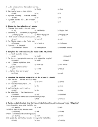 4. ….. the whole summer the weather was fine.
a/ for b/ during c/ since
5. Can you be here ….. eight o’clock.
a/ with b/ by c/ to
6. My sister is coming ….. us to the seaside.
a/ with b/ by c/ to
7. My room is at the end ….. the corridor.
a/ to b/ of c/ in
3. Choose the right adjectives. / 5 points/
1. The new room looks ….. the old room.
a/ big b/ the biggest c/ bigger than
2. Swimming is ….. sport with young people.
a/ most popular b/ the most popular c/ the popular
3. I think we will continue our discussion ….. time.
a/ next b/ nearest c/ near
4. The Atlantic ocean …… the Pacific one.
a/ large as b/ as large as c/ the largest
5. You are …… in the world.
a/ the sweetest person b/ sweet person c/ the sweet person
4. Complete the sentences using the modal verbs. / 5 points/
1. I ….. nearly touch the ceiling.
a/ can b/ could c/ couldn’t
2. The doctor ….. see you this morning, he is busy at the hospital.
a/ couldn’t b/ could c/ can’t
3. He ….. get his degree last year.
a/ can b/ could be c/ was able to
4. ….. you like some more tea?
a/ Do b/ Could c/ Would
5. ….. I phone for a taxi for you?
a/ should b/ can c/ must
5. Complete the sentence using To be, To do, To have. / 5 points/
1. He is the first ….. and the last to go away.
a/ come b/ to come c/ comes
2. She likes chocolates and so …. he..
a/ did b/ do c/ does
3. My friend writes poetry but I …..
a/ don’t b/ do c/ does
4. She asked him ….. the chair repaired.
a/ to have b/ had c/ have had
5. I ….. to mail these letters and I don’t have any stamps.
a/ have b/had c/ to have
6. Put the verbs in brackets into the Present Indefinite or Present Continuous Tense. / 10 points/
1. Run downstairs, your uncle (wait) for you.
a/ is waiting b/ to wait c/ wait
2. Children (like) to play with the sand.
a/ are liking b/ like c/ to like
3. What a smell! I expect something (burn).
a/ is burning b/ burn c/ burnt
4. He (go) to the North of our country every year for his holiday.
a/ to go b/ goes c/ is going
 