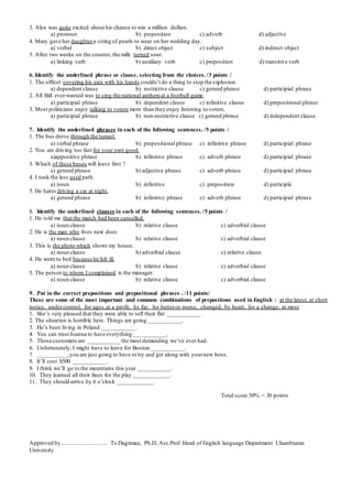 3. Alex was quite excited about his chance to win a million dollars.
a) pronoun b) preposition c) adverb d) adjective
4. Mary gave her daughtera string of pearls to wear on her wedding day.
a) verbal b) direct object c) subject d) indirect object
5. After two weeks on the counter, the milk turned sour.
a) linking verb b) auxiliary verb c) preposition d) transitive verb
6. Identify the underlined phrase or clause, selecting from the choices. /3 points /
1. The officer covering his ears with his hands couldn’t do a thing to stop the explosion.
a) dependent clause b) restrictive clause c) gerund phrase d) participial phrase
2. All Bill ever wanted was to sing the national anthemat a football game.
a) participial phrase b) dependent clause c) infinitive clause d) prepositional phrase
3. Most politicians enjoy talking to voters more than they enjoy listening to voters.
a) participial phrase b) non-restrictive clause c) gerund phrase d) independent clause
7. Identify the underlined phrases in each of the following sentences. /5 points /
1. The bus drove through the tunnel.
a) verbal phrase b) prepositional phrase c) infinitive phrase d) participial phrase
2. You are driving too fast for your own good.
a)appositive phrase b) infinitive phrase c) adverb phrase d) participial phrase
3. Which of these buses will leave first ?
a) gerund phrase b) adjective phrase c) adverb phrase d) participial phrase
4. I took the less used path.
a) noun b) infinitive c) preposition d) participle
5. He hates driving a car at night.
a) gerund phrase b) infinitive phrase c) adverb phrase d) participial phrase
8. Identify the underlined clauses in each of the following sentences. /5 points /
1. He told me that the match had been cancelled.
a) noun clause b) relative clause c) adverbial clause
2. He is the man who lives next door.
a) noun clause b) relative clause c) adverbial clause
3. This is the photo which shows my house.
a) noun clause b) adverbial clause c) relative clause
4. He went to bed because he felt ill.
a) noun clause b) relative clause c) adverbial clause
5. The person to whom I complained is the manager.
a) noun clause b) relative clause c) adverbial clause
9. Put in the correct prepositions and prepositional phrases . /11 points/
These are some of the most important and common combinations of prepositions used in English : at the latest, at short
notice, undercontrol, for ages,at a profit, by far, for betteror worse, changed, by heart, for a change, at most
1. She’s very pleased that they were able to sell their flat ___________ .
2. The situation is horrible here. Things are going ___________.
3. He’s been living in Poland ___________ .
4. You can trust Joanna to have everything ___________.
5. Those customers are ___________ the most demanding we’ve ever had.
6. Unfortunately, I might have to leave for Boston ___________.
7. __________,you are just going to have to try and get along with yournew boss.
8. It’ll cost $500 ___________.
9. I think we’ll go to the mountains this year ___________.
10. They learned all their lines for the play ____________.
11. They should arrive by 6 o’clock ____________.
Total score 50% = 30 points
Approved by …………………… Ts.Dagiimaa, Ph.D, Ass.Prof. Head of English language Department Ulaanbaatar
University
 
