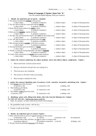 Student name........................ Date............. Class .............
Theory of Language 3 ( Syntax ) Exam Test “ B ”
( For the students English majoring third year students)
1. Identify the underlined part of speech. /10 points/
1. The deputy wrestled the criminal to the ground.
a. direct object b. predicate nominative c. indirect object d. object of the preposition
2. The clue did not help the contestantswith the puzzle.
a. direct object b. predicate nominative c. indirect object d. object of the preposition
3. Karen left the house without her watch or keys.
a. direct object b. predicate nominative c. indirect object d. object of the preposition
4. Katie gave her daughter money for lunch.
a. direct object b. predicate nominative c. indirect object d. object of the preposition
5. The man who got arrested last week is the coach for the hockey team.
a. direct object b. predicate nominative c. indirect object d. object of the preposition
6. You will find the spices in the cupboard under the sink.
a. direct object b. predicate nominative c. indirect object d. object of the preposition
7. Rich became the latest casualty of the slow economy.
a. direct object b. predicate nominative c. indirect object d. object of the preposition
8. The dog that Dennis gave his brotheris a beagle.
a. direct object b. predicate nominative c. indirect object d. object of the preposition
9. Altoids, a curiously strong peppermint, are made in England.
a. direct object b. predicate nominative c. indirect object d. object of the preposition
10. Some of the contestantsused tactics that seemed unethical.
a. direct object b. predicate nominative c. indirect object d. object of the preposition
2. Analyze the sentences underlying the subject, predicate, direct and indirect objects, complements. /5 points /
1. Mitsuo and Carrie sat down and ate lunch.
2. Paul gave the book to the girl who was waiting for it.
3. That noise gives me a headache.
4. The answer is still what I told you yesterday.
5. Mary brought a sandwich for Fred.
3. Analyze the sentences identifying parts of sentences. Verbs : transitive, intransitive and linking verbs /3 points /
1. Paul hurried away from the door.
a) transitive verb b) intransitive verb c) linking verb
2. This building is the library.
a) transitive verb b) intransitive verb c) linking verb
3. The children walked down the street.
a) transitive verb b) intransitive verb c) linking verb
4. Identifying action verbs, filling in the blanks with verbs from the following list. /3 points/
Use each verb only once : had become, knew, could be
1. Sadly, the examiner he had to order the boy back to his homeland.
.................................................................................................................................................
2. His grandfather ready to return with the boy..
.................................................................................................................................................
3. It tragic to split up the family.
.................................................................................................................................................
5. Identify the underlined part of sentence /5 points /
1. Ethan asked the delivery person to put the package on the counter.
a) intransitive verb b) adverb c) transitive verb d) conjunction
2. Some theorists believe Bert and Ernie are part of a plot to corrupt youth.
a) predicate adjective b) predicate nomunative c) adverb d) linking verb
3. The jury found the defendant innocent of all charges.
 
