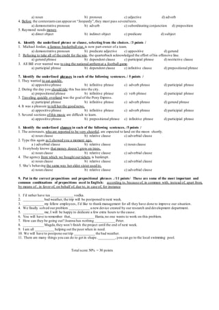 a) noun b) pronoun c) adjective d) adverb
4. Before the contestantscan appearon “Jeopardy”,they must pass severaltests.
a) demonstrative pronoun b) adverb c) subordinating conjunction d) preposition
5. Raymond needs money.
a) direct object b) indirect object c) predicate d) subject
6. Identify the underlined phrase or clause, selecting from the choices. /3 points /
1. Michael Jordan, a famous basketball star, is now part-owner of a team.
a) demonstrative pronoun b) predicate adjective c) appositive d) gerund
2. Refusing to take all of the credit for the win, the quarterback acknowledged the effort of his offensive line.
a) gerund phrase b) dependent clause c) participial phrase d) restrictive clause
3. All Bill ever wanted was to sing the national anthemat a football game.
a) participial phrase b) dependent clause c) infinitive clause d) prepositional phrase
7. Identify the underlined phrases in each of the following sentences. / 5 points /
1. They wanted to eat quickly.
a) appositive phrase b) infinitive phrase c) adverb phrase d) participial phrase
2. During the day you should ride this bus into the city.
a) prepositional phrase b) infinitive phrase c) verb phrase d) participial phrase
3. Traveling quickly overland was the goal of the Pony Express.
a) participial phrase b) infinitive phrase c) adverb phrase d) gerund phrase
4. It was a pleasure to tell her the good news.
a) appositive phrase b) infinitive phrase c) adverb phrase d) participial phrase
5. Several sections ofthis music are difficult to learn.
a) appositive phrase b) prepositional phrase c) infinitive phrase d) participial phrase
8. Identify the underlined clauses in each of the following sentences. /5 points /
1. The astronauts, who are reported to be very cheerful, are expected to land on the moon shortly.
a) noun clause b) relative clause c) adverbial clause
2. Type this again as I showed you a moment ago.
a ) adverbial clause b) relative clause c) noun clause
3. Everybody knows that money doesn’t grow on trees.
a) noun clause b) relative clause c) adverbial clause
4. The agency from which we bought our tickets is bankrupt.
a) noun clause b) relative clause c) adverbial clause
5. She’s behaving the same way her elder sister used to.
a) noun clause b) relative clause c) adverbial clause
9. Put in the correct prepositions and prepositional phrases . /11 points/ These are some of the most important and
common combinations of prepositions used in English: according to, because of, in common with, instead of, apart from,
by means of , in favor of, on behalf of, due to, in case of, for instance
1. I’d rather have tea ____________ vodka.
2. ___________ bad weather, the trip will be postponed to next week.
3. ___________ my fellow employees, I’d like to thank management for all they have done to improve our situation.
4. We finally solved our problem ___________ a new device created by our research and development department.
5. ___________ me, I will be happy to dedicate a few extra hours to the cause.
6. You will have to remember that,____________ Hania,no one wants to work on this problem.
7. How can they be going out? Joanna has nothing ___________ Peter.
8. ___________ Magda,they won’t finish the project until the end of next week.
9. I am all __________ helping out the poor when in need.
10. We will have to postpone ourtrip ___________ the bad weather.
11. There are many things you can do to get in shape._________,you can go to the local swimming pool.
Total score 50% = 30 points
 