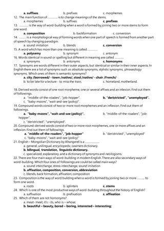 a. suffixes b. prefixes c. morphemes
12. The main function of …………. is to change meanings of the stems.
a. morphemes b. suffixes c. prefixes
13. ………… is the way of word-building when a word is formed by joining two or more stems to form
one word.
a. composition b. backformation c. conversion
14. ……… is a morphological way of formingwords when one part of speech is formed from another part
of speech by changing paradigm.
a. sound imitation b. blends c. conversion
15. A word which has more than one meaning is called ………….
a. polysemy b. synonym c. antonym
16. Words identical in sound or spelling but different in meaning are called …………
a. synonyms b. antonyms c. homonyms
17. Synonyms are words different in their outer aspects, but identical or similar in their inner aspects. In
English there are a lot of synonyms such as absolute synonyms, stylistic synonyms, phraseology
synonyms. Which ones of them is semantic synonyms?
a. city /borrowed/ - town /native/, stool /native/ - chair /French/
b. to be late for a lecture - to miss the train, c. homeland, motherland.
18. Derived words consist of one root morpheme, one or several affixes and an inlexion. Find out them
of followings.
a. "middle-of-the-roaders", "job-hopper". b. "deristricted", "unemployed".
c. "baby-moons", "wait-and-see (policy)".
19. Compound words consist of two or more root morphemes and an inflexion. Find out them of
followings.
a. "baby-moons", "wait-and-see (policy)". b. "middle-of-the-roaders", "job-
hopper".
c. "deristricted", "unemployed".
20. Compound-derived words consist of two or more root morphemes, one or more affixes and an
inflexion. Find out them of followings.
a. "middle-of-the-roaders", "job-hopper” b. "deristricted", "unemployed"
c. "baby-moons", "wait-and-see (policy)"
21. English – Mongolian Dictionary by Altangerel is a ……………….
a. general, unilingual, encyclopedic, Learners dictionary.
b. bilingual, translation, linguistic dictionary.
c. specialized, explanatory, and a dictionary of synonyms and neologisms.
22. There are four main ways of word-building in modern English. There are also secondary ways of
word-building. Which four ones of followings are could be called main ways?
a. sound interchange, stress interchange, sound imitation
b. affixation, composition, conversion, abbreviation
c. blends, back formation, affixation, composition
23. Composition is the way of word building when a word is formed by joining two or more …….... to
form one word.
a. roots b. splinters c. stems
24. Which is one of the most productive ways of word-building throughout the history of English?
a. suffixation b. prefixation c. affixation
25. Which of them are not homonyms?
a. meat- meet, it’s - its, who is – whose;
b. beautiful – beauty, bored – boring, interested – interesting;
 