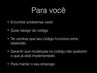 Para você
• Encontrar problemas cedo
• Guiar design do código
• Ter certeza que seu código funciona como
esperado
• Garantir que mudanças no código não quebrem
o que já está implementado
• Para manter o seu emprego
 