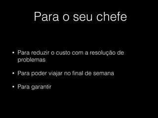 Para o seu chefe
• Para reduzir o custo com a resolução de
problemas
• Para poder viajar no ﬁnal de semana
• Para garantir
 