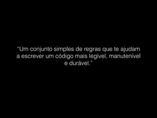 “Um conjunto simples de regras que te ajudam
a escrever um código mais legível, manutenível
e durável.”
 