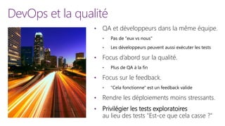 DevOps et la qualité
• QA et développeurs dans la même équipe.
• Pas de "eux vs nous"
• Les développeurs peuvent aussi exécuter les tests
• Focus d’abord sur la qualité.
• Plus de QA à la fin
• Focus sur le feedback.
• "Cela fonctionne" est un feedback valide
• Rendre les déploiements moins stressants.
• Privilégier les tests exploratoires
au lieu des tests "Est-ce que cela casse ?"
 