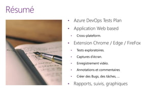 Résumé
• Azure DevOps Tests Plan
• Application Web based
• Cross-plateform.
• Extension Chrome / Edge / FireFox
• Tests exploratoires.
• Captures d’écran.
• Enregistrement vidéo.
• Annotations et commentaires
• Créer des Bugs, des tâches, …
• Rapports, suivis, graphiques
 