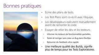 Bonnes pratiques
• Ecrire des plans de tests.
• Les Test Plans sont co-écrit avec l’équipe.
• Les développeurs exécutent manuellement
avent de remonter le code.
• Essayer de relier les dev et les testeurs.
• Informer les testeurs de fonctionnalités partielles.
• Tester et corriger sans créer un Bug dans DevOps.
• Retourner du feedback ultra-rapide.
• Une meilleure qualité des Builds, signifie
plus de temps pour les Tests Exploratoires.
 