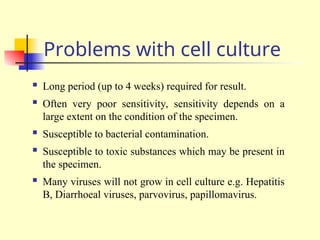 Problems with cell culture
 Long period (up to 4 weeks) required for result.
 Often very poor sensitivity, sensitivity depends on a
large extent on the condition of the specimen.
 Susceptible to bacterial contamination.
 Susceptible to toxic substances which may be present in
the specimen.
 Many viruses will not grow in cell culture e.g. Hepatitis
B, Diarrhoeal viruses, parvovirus, papillomavirus.
 