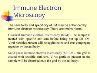 Immune Electron
Microscopy
The sensitivity and specificity of EM may be enhanced by
immune electron microscopy. There are two variants:-
Classical Immune electron microscopy (IEM) - the sample is
treated with specific anti-sera before being put up for EM.
Viral particles present will be agglutinated and thus congregate
together by the antibody.
Solid phase immune electron microscopy (SPIEM) - the grid is
coated with specific anti-sera. Virus particles present in the
sample will be absorbed onto the grid by the antibody.
 