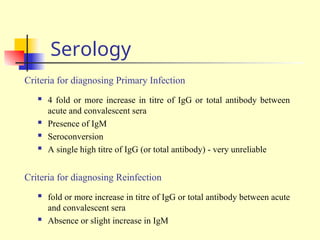 Serology
Criteria for diagnosing Primary Infection
 4 fold or more increase in titre of IgG or total antibody between
acute and convalescent sera
 Presence of IgM
 Seroconversion
 A single high titre of IgG (or total antibody) - very unreliable
Criteria for diagnosing Reinfection
 fold or more increase in titre of IgG or total antibody between acute
and convalescent sera
 Absence or slight increase in IgM
 