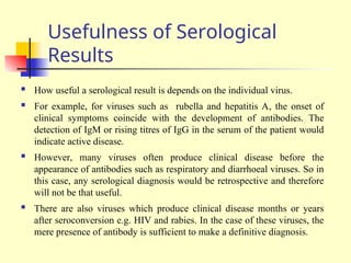 Usefulness of Serological
Results
 How useful a serological result is depends on the individual virus.
 For example, for viruses such as rubella and hepatitis A, the onset of
clinical symptoms coincide with the development of antibodies. The
detection of IgM or rising titres of IgG in the serum of the patient would
indicate active disease.
 However, many viruses often produce clinical disease before the
appearance of antibodies such as respiratory and diarrhoeal viruses. So in
this case, any serological diagnosis would be retrospective and therefore
will not be that useful.
 There are also viruses which produce clinical disease months or years
after seroconversion e.g. HIV and rabies. In the case of these viruses, the
mere presence of antibody is sufficient to make a definitive diagnosis.
 