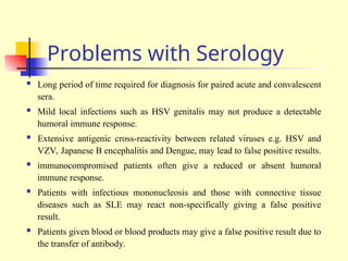 Problems with Serology
 Long period of time required for diagnosis for paired acute and convalescent
sera.
 Mild local infections such as HSV genitalis may not produce a detectable
humoral immune response.
 Extensive antigenic cross-reactivity between related viruses e.g. HSV and
VZV, Japanese B encephalitis and Dengue, may lead to false positive results.
 immunocompromised patients often give a reduced or absent humoral
immune response.
 Patients with infectious mononucleosis and those with connective tissue
diseases such as SLE may react non-specifically giving a false positive
result.
 Patients given blood or blood products may give a false positive result due to
the transfer of antibody.
 
