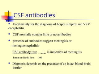 CSF antibodies
 Used mainly for the diagnosis of herpes simplex and VZV
encephalitis
 CSF normally contain little or no antibodies
 presence of antibodies suggest meningitis or
meningoencephalitis
CSF antibody titre > _1_ is indicative of meningitis
Serum antibody titre 100
 Diagnosis depends on the presence of an intact blood-brain
barrier
 