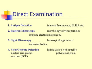 Direct Examination
1. Antigen Detection immunofluorescence, ELISA etc.
2. Electron Microscopy morphology of virus particles
immune electron microscopy
3. Light Microscopy histological appearance
inclusion bodies
4. Viral Genome Detection hybridization with specific
nucleic acid probes polymerase chain
reaction (PCR)
 
