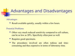 Advantages and Disadvantages
Advantages
 Result available quickly, usually within a few hours.
Potential Problems
 Often very much reduced sensitivity compared to cell culture,
can be as low as 20%. Specificity often poor as well.
 Requires good specimens.
 The procedures involved are often tedious and time-
consuming and thus expensive in terms of laboratory time.
 