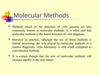 Molecular Methods
 Methods based on the detection of viral genome are also
commonly known as molecular methods. It is often said that
molecular methods is the future direction of viral diagnosis.
 However in practice, although the use of these methods is
indeed increasing, the role played by molecular methods in a
routine diagnostic virus laboratory is still small compared to
conventional methods.
 It is certain though that the role of molecular methods will
increase rapidly in the near future.
 