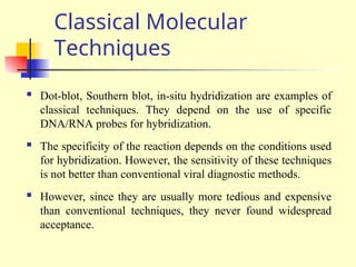 Classical Molecular
Techniques
 Dot-blot, Southern blot, in-situ hydridization are examples of
classical techniques. They depend on the use of specific
DNA/RNA probes for hybridization.
 The specificity of the reaction depends on the conditions used
for hybridization. However, the sensitivity of these techniques
is not better than conventional viral diagnostic methods.
 However, since they are usually more tedious and expensive
than conventional techniques, they never found widespread
acceptance.
 