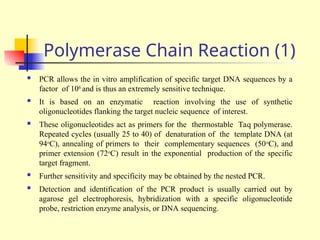 Polymerase Chain Reaction (1)
 PCR allows the in vitro amplification of specific target DNA sequences by a
factor of 106
and is thus an extremely sensitive technique.
 It is based on an enzymatic reaction involving the use of synthetic
oligonucleotides flanking the target nucleic sequence of interest.
 These oligonucleotides act as primers for the thermostable Taq polymerase.
Repeated cycles (usually 25 to 40) of denaturation of the template DNA (at
94o
C), annealing of primers to their complementary sequences (50o
C), and
primer extension (72o
C) result in the exponential production of the specific
target fragment.
 Further sensitivity and specificity may be obtained by the nested PCR.
 Detection and identification of the PCR product is usually carried out by
agarose gel electrophoresis, hybridization with a specific oligonucleotide
probe, restriction enzyme analysis, or DNA sequencing.
 