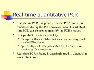 Real-time quantitative PCR
 In real-time PCR, the presence of the PCR product is
monitored during the PCR process, not at its end. Real-
time PCR can be used to quantify the PCR product.
 PCR product may be detected by:
 Non-specifc fluroescent dyes that intercalates with any double
stranded DNA present
 Specific oligonucleotide probes labeled with a flurorescent
reporter e.g. Taqman system
 Real-time PCR is being increasingly used in diagnosing
virus infections.
 