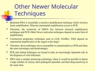 Other Newer Molecular
Techniques
 Branched DNA is essentially a sensitive hydridization technique which involves
linear amplification. Whereas exponential amplification occurs in PCR.
 Therefore, the sensitivity of bDNA lies between classical amplification
techniques and PCR. Other Newer molecular techniques depend on some form of
amplification.
 Commercial proprietary techniques such as LCR, NASBA, TMA depend on
exponential amplification of the signal or the target.
 Therefore, these techniques are as susceptible to contamination as PCR and share
the same advantages and disadvantages.
 PCR and related techniques are bound to play an increasingly important role in
the diagnosis of viral infections.
 DNA chip is another promising technology where it would be possible to detect
a large number of viruses, their pathogenic potential, and their drug sensitivity at
the same time.
 