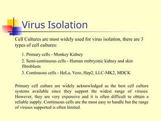 Virus Isolation
Cell Cultures are most widely used for virus isolation, there are 3
types of cell cultures:
1. Primary cells - Monkey Kidney
2. Semi-continuous cells - Human embryonic kidney and skin
fibroblasts
3. Continuous cells - HeLa, Vero, Hep2, LLC-MK2, MDCK
Primary cell culture are widely acknowledged as the best cell culture
systems available since they support the widest range of viruses.
However, they are very expensive and it is often difficult to obtain a
reliable supply. Continuous cells are the most easy to handle but the range
of viruses supported is often limited.
 