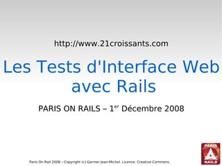 http://www.21croissants.com


Les Tests d'Interface Web
        avec Rails
        PARIS ON RAILS – 1er Décembre 2008




   Paris On Rail 2008 – Copyright (c) Garnier Jean-Michel. Licence: Creative Commons.
 