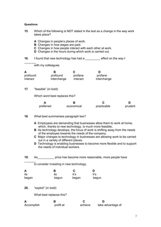 3
Questions
15. Which of the following is NOT stated in the text as a change in the way work
takes place?
A Changes in people’s places of work.
B Changes in how wages are paid.
C Changes in how people interact with each other at work.
D Changes in the hours during which work is carried out.
16. I found that new technology has had a _________ effect on the way I
_______
with my colleagues.
A B C D
profound profound profane profane
interact interchange interact interchange
17. “feasible” (in bold)
Which word best replaces this?
A B C D
preferred economical practicable prudent
18. What best summarises paragraph two?
A Employees are demanding that businesses allow them to work at home,
which, thanks to new technology, is much more feasible.
B As technology develops, the focus of work is shifting away from the needs
of the employee towards the needs of the company.
C Major changes to technology in businesses are allowing work to be carried
out in a variety of different places.
D Technology is enabling businesses to become more flexible and to support
the needs of individual workers.
19. As__________ price has become more reasonable, more people have
_______
to consider investing in new technology.
A B C D
its its it’s it’s
began begun began begun
20. “exploit” (in bold)
What best replaces this?
A B C D
Accomplish profit at achieve take advantage of
 