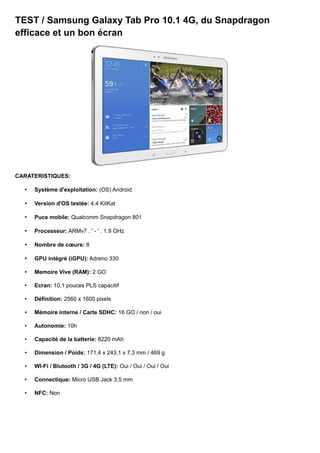TEST / Samsung Galaxy Tab Pro 10.1 4G, du Snapdragon
efficace et un bon écran
CARATERISTIQUES:
• Système d'exploitation: (OS) Android
• Version d'OS testée: 4.4 KitKat
• Puce mobile: Qualcomm Snapdragon 801
• Processeur: ARMv7 . ' - ' . 1.9 GHz
• Nombre de cœurs: 8
• GPU intégré (iGPU): Adreno 330
• Memoire Vive (RAM): 2 GO
• Ecran: 10,1 pouces PLS capacitif
• Définition: 2560 x 1600 pixels
• Mémoire interne / Carte SDHC: 16 GO / non / oui
• Autonomie: 10h
• Capacité de la batterie: 8220 mAh
• Dimension / Poids: 171,4 x 243,1 x 7,3 mm / 469 g
• WI-Fi / Blutooth / 3G / 4G (LTE): Oui / Oui / Oui / Oui
• Connectique: Micro USB Jack 3,5 mm
• NFC: Non
 