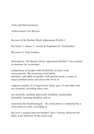 Tests and Measurements
Achievement Test Review
Review of the Becker Work Adjustment Profile 2
Reviewer 1: James T. Austin & Stephanie D. Tischendorf
Reviewer 2: Pam Lindsey
Description: The Becker Work Adjustment Profile 2 was created
to measure the vocational
competency of people with disabilities in their work
environments. By assessing work habits,
attitudes, and skills of people with special needs, it aims to
target problem areas and assess the level of
supports needed. It is targeted for those ages 13 and older who
are disabled, including those who
are mentally retarded, physically disabled, emotionally
disturbed, learning disabled, and-or
economically disadvantaged. The instrument is completed by a
rater-observer who, according to
the user’s manual and test booklet, have "closely observed the
daily work behavior of the client and
 
