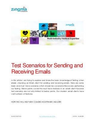 SAJAN RASTOGI BLY.SANJU@GMAIL.COM SKYPE – SAJAN281
Test Scenarios for Sending and
Receiving Emails
In this article I am trying to explore and share the basic knowledge of Testing when
simple checking an Email client for sending and receiving emails. Here are some
basic and must have scenarios which should be covered while we are performing
our Testing. Below points covers the must have features in an email client however
test scenarios are not only limited to below points. Our modern email clients have
vast numbers of features.
HOPE THIS WILL HELP NEW COMERS IN SOFTWARE INDUSTRY.
 
